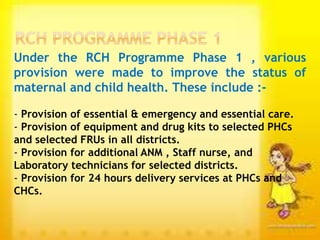 Under the RCH Programme Phase 1 , various
provision were made to improve the status of
maternal and child health. These include :-
- Provision of essential & emergency and essential care.
- Provision of equipment and drug kits to selected PHCs
and selected FRUs in all districts.
- Provision for additional ANM , Staff nurse, and
Laboratory technicians for selected districts.
- Provision for 24 hours delivery services at PHCs and
CHCs.
 