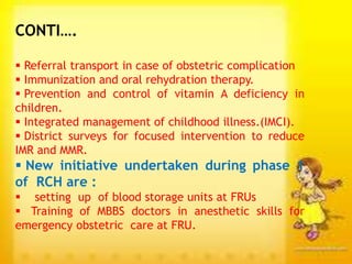 CONTI….
 Referral transport in case of obstetric complication
 Immunization and oral rehydration therapy.
 Prevention and control of vitamin A deficiency in
children.
 Integrated management of childhood illness.(IMCI).
 District surveys for focused intervention to reduce
IMR and MMR.
 New initiative undertaken during phase 1
of RCH are :
 setting up of blood storage units at FRUs
 Training of MBBS doctors in anesthetic skills for
emergency obstetric care at FRU.
 