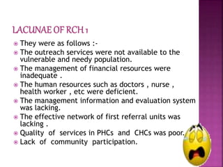  They were as follows :-
 The outreach services were not available to the
vulnerable and needy population.
 The management of financial resources were
inadequate .
 The human resources such as doctors , nurse ,
health worker , etc were deficient.
 The management information and evaluation system
was lacking.
 The effective network of first referral units was
lacking .
 Quality of services in PHCs and CHCs was poor.
 Lack of community participation.
 
