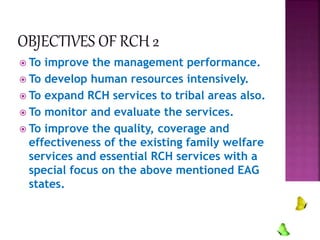  To improve the management performance.
 To develop human resources intensively.
 To expand RCH services to tribal areas also.
 To monitor and evaluate the services.
 To improve the quality, coverage and
effectiveness of the existing family welfare
services and essential RCH services with a
special focus on the above mentioned EAG
states.
 