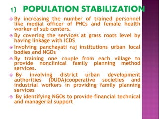  By increasing the number of trained personnel
like medial officer of PHCs and female health
worker of sub centers.
 By covering the services at grass roots level by
having linkage with ICDS
 Involving panchayati raj institutions urban local
bodies and NGOs
 By training one couple from each village to
provide nonclinical family planning method
services.
 By involving district urban development
authorities (DUDA)cooperative societies and
industrial workers in providing family planning
services
 By identifying NGOs to provide financial technical
and managerial support
 