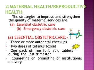 The strategies to improve and strengthen
the quality of maternal services are
(a) Essential obstetric care
(b) Emergency obstetric care
(a) ESSENTIAL OBSTETRICCARE:-
• Three or more antenatal checkups
• Two doses of tetanus toxoid
• One pack of Iron folic acid tablets
during the last trimester
• Counseling on promoting of institutional
delivery.
 