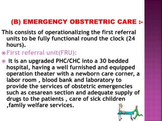 This consists of operationalizing the first referral
units to be fully functional round the clock (24
hours).
 First referral unit(FRU):
 it is an upgraded PHC/CHC into a 30 bedded
hospital, having a well furnished and equipped
operation theater with a newborn care corner, a
labor room , blood bank and laboratory to
provide the services of obstetric emergencies
such as cesarean section and adequate supply of
drugs to the patients , care of sick children
,family welfare services.
 