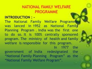 NATIONAL FAMILY WELFARE
PROGRAMME
INTRODUCTION : -
The National Family Welfare Programme
was lanced in 1952 as National Family
Planning Program . India was the first one
to do so. It is 100% centrally sponsored
program. The ministry of health and family
welfare is responsible for this program.
In 1977 the
government of India redesignated the
“National Family Planning Program” as the
“National Family Welfare Program”.
 