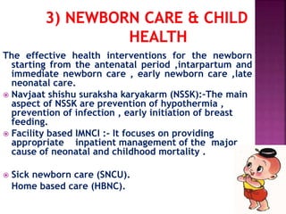 The effective health interventions for the newborn
starting from the antenatal period ,intarpartum and
immediate newborn care , early newborn care ,late
neonatal care.
 Navjaat shishu suraksha karyakarm (NSSK):-The main
aspect of NSSK are prevention of hypothermia ,
prevention of infection , early initiation of breast
feeding.
 Facility based IMNCI :- It focuses on providing
appropriate inpatient management of the major
cause of neonatal and childhood mortality .
 Sick newborn care (SNCU).
Home based care (HBNC).
 