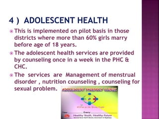  This is implemented on pilot basis in those
districts where more than 60% girls marry
before age of 18 years.
 The adolescent health services are provided
by counseling once in a week in the PHC &
CHC.
 The services are Management of menstrual
disorder , nutrition counseling , counseling for
sexual problem.
 