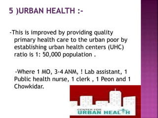 -This is improved by providing quality
primary health care to the urban poor by
establishing urban health centers (UHC)
ratio is 1: 50,000 population .
-Where 1 MO, 3-4 ANM, ! Lab assistant, 1
Public health nurse, 1 clerk , 1 Peon and 1
Chowkidar.
 