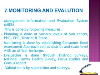 Management Information and Evaluation System
(MIES)
This is done by following measures :
- Planning is done at various levels of Sub center,
PHC, CHC, District & State.
- Monitoring is done by establishing Consumer Need
Assessment Approach cell at district and state level
with an officer incharge.
- Evaluation is done through District Surveys,
National Family Health Survey, Focus studies and
Census report
- -Validation is by supervision and surveys.
 