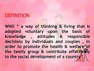 DEFINITION
WHO “ a way of thinking & living that is
adopted voluntary upon the basis of
knowledge , attitudes & responsible
decisions by individuals and couples , in
order to promote the health & welfare of
the family group & contribute effectively
to the social development of a country”.
 