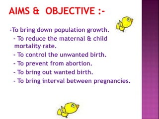-To bring down population growth.
- To reduce the maternal & child
mortality rate.
- To control the unwanted birth.
- To prevent from abortion.
- To bring out wanted birth.
- To bring interval between pregnancies.
 