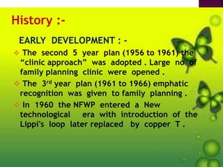 History :-
EARLY DEVELOPMENT : -
 The second 5 year plan (1956 to 1961) the
“clinic approach” was adopted . Large no of
family planning clinic were opened .
 The 3rd year plan (1961 to 1966) emphatic
recognition was given to family planning .
 In 1960 the NFWP entered a New
technological era with introduction of the
Lippi's loop later replaced by copper T .
 