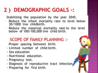- Stabilizing the population by the year 2045.
- Reduce the infant mortality rate to level below
30/1000 live childbirth.
- Reduce the maternal mortality rate to the level
below of 100/100,000 live child birth.
SCOPE OF FAMILY PLANNING :-
-Proper spacing between birth.
- Limited number of child birth.
- Sex education
- Nutritional education.
- Pregnancy test.
- Diagnosis of reproductive tract infection.
- Preparing for first birth.
 