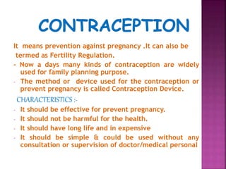 It means prevention against pregnancy .It can also be
termed as Fertility Regulation.
- Now a days many kinds of contraception are widely
used for family planning purpose.
- The method or device used for the contraception or
prevent pregnancy is called Contraception Device.
CHARACTERISTICS :-
- It should be effective for prevent pregnancy.
- It should not be harmful for the health.
- It should have long life and in expensive
- It should be simple & could be used without any
consultation or supervision of doctor/medical personal
 