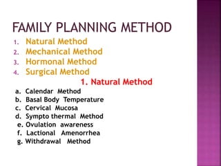 1. Natural Method
2. Mechanical Method
3. Hormonal Method
4. Surgical Method
1. Natural Method
a. Calendar Method
b. Basal Body Temperature
c. Cervical Mucosa
d. Sympto thermal Method
e. Ovulation awareness
f. Lactional Amenorrhea
g. Withdrawal Method
 