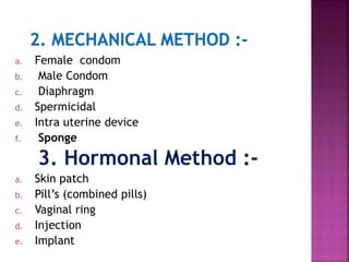 a. Female condom
b. Male Condom
c. Diaphragm
d. Spermicidal
e. Intra uterine device
f. Sponge
3. Hormonal Method :-
a. Skin patch
b. Pill’s (combined pills)
c. Vaginal ring
d. Injection
e. Implant
 