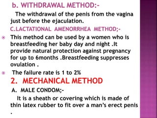 b. WITHDRAWAL METHOD:-
The withdrawal of the penis from the vagina
just before the ejaculation.
C.LACTATIONAL AMENORRHEA METHOD;-
 This method can be used by a women who is
breastfeeding her baby day and night .It
provide natural protection against pregnancy
for up to 6months .Breastfeeding suppresses
ovulation .
 The failure rate is 1 to 2%
2. MECHANICAL METHOD
A. MALE CONDOM;-
It is a sheath or covering which is made of
thin latex rubber to fit over a man’s erect penis
.
 