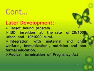 Cont…
Later Development:-
 Target bound program .
 IUD insertion at the rate of 20/1000
urban and 10/1000 rural.
 Integration with maternal and child
welfare , immunization , nutrition and non
formal education.
Medical termination of Pregnancy Act
 