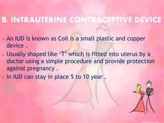 B. INTRAUTERINE CONTRACEPTIVE DEVICE
 An IUD is known as Coil is a small plastic and copper
device .
 Usually shaped like ‘T’ which is fitted into uterus by a
doctor using a simple procedure and provide protection
against pregnancy .
 In IUD can stay in place 5 to 10 year .
 