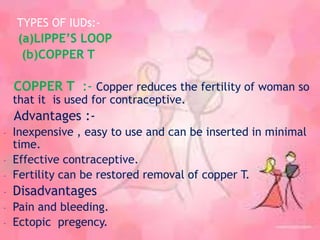 TYPES OF IUDs:-
(a)LIPPE’S LOOP
(b)COPPER T
COPPER T :- Copper reduces the fertility of woman so
that it is used for contraceptive.
Advantages :-
- Inexpensive , easy to use and can be inserted in minimal
time.
- Effective contraceptive.
- Fertility can be restored removal of copper T.
- Disadvantages
- Pain and bleeding.
- Ectopic pregency.
 