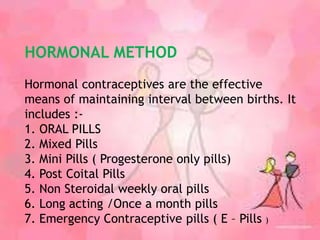HORMONAL METHOD
Hormonal contraceptives are the effective
means of maintaining interval between births. It
includes :-
1. ORAL PILLS
2. Mixed Pills
3. Mini Pills ( Progesterone only pills)
4. Post Coital Pills
5. Non Steroidal weekly oral pills
6. Long acting /Once a month pills
7. Emergency Contraceptive pills ( E – Pills )
 