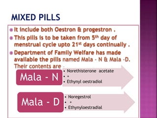  It include both Oestron & progestron .
 This pills is to be taken from 5th day of
menstrual cycle upto 21st days continually .
 Department of Family Welfare has made
available the pills named Mala – N & Mala –D.
Their contents are –
• Norethisterone acetate
• +
• Ethynyl oestradiol
Mala - N
• Noregestrol
• +
• Ethynyloestradial
Mala - D
 