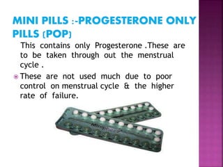 This contains only Progesterone .These are
to be taken through out the menstrual
cycle .
 These are not used much due to poor
control on menstrual cycle & the higher
rate of failure.
 