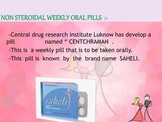 -Central drug research institute Luknow has develop a
pill named “ CENTCHRAMAN .
-This is a weekly pill that is to be taken orally.
-This pill is known by the brand name SAHELI.
 