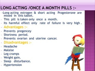 -Long acting estrogen & short acting Progesterone are
mixed in this tablet.
- This pill is taken only once a month.
- Its harmful effect only rate of failure is very high .
- Advantages :-
- Prevents pregencey
- Shortness period.
- Prevents ovarian and uterine cancer.
- Disadvantages :-
- Headache
- Malaise
- Leg cramps
- Weight gain.
- Sleep disturbance.
- Hypertension
 