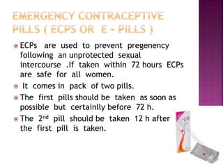  ECPs are used to prevent pregenency
following an unprotected sexual
intercourse .If taken within 72 hours ECPs
are safe for all women.
 It comes in pack of two pills.
 The first pills should be taken as soon as
possible but certainlly before 72 h.
 The 2nd pill should be taken 12 h after
the first pill is taken.
 