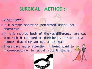SURGICAL METHOD :-
 VESECTOMY :-
 It is simple operation performed under local
anaesthsia .
 In this method both of the vas-difference are cut
1cm each & clamped or their heads are tied in a
manner that they can not unite again .
 These days more attention in being paid to
microvesectomy to avoid cuts & stiches.
 