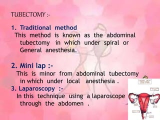 TUBECTOMY :-
1. Traditional method
This method is known as the abdominal
tubectomy in which under spiral or
General anesthesia.
2. Mini lap :-
This is minor from abdominal tubectomy
in which under local anesthesia .
3. Laparoscopy :-
In this technique using a laparoscope
through the abdomen .
 