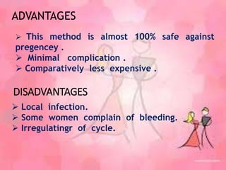  Local infection.
 Some women complain of bleeding.
 Irregulatingr of cycle.
DISADVANTAGES
 This method is almost 100% safe against
pregencey .
 Minimal complication .
 Comparatively less expensive .
ADVANTAGES
 