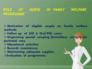  Motivation of eligible couple on family welfare
methods.
 Follow up of IUD & Oral Pills users.
 Organizing special camping .Domiciliary services for
perinatal care.
 Educational activities.
 Records maintainces.
 Maintaining adequate supplies .
Evaluation of programme.
ROLE OF NURSE IN FAMILY WELFARE
PROGRAMME
 