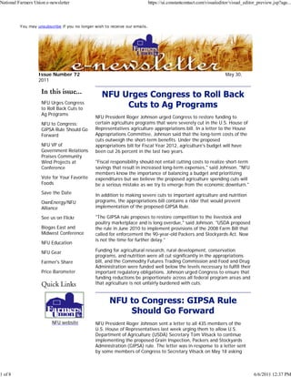 National Farmers Union e-newsletter                                          https://ui.constantcontact.com/visualeditor/visual_editor_preview.jsp?age...



          You may unsubscribe if you no longer wish to receive our emails.




                   Issue Number 72                                                                                    May 30,
                   2011

                    In this issue...
                    NFU Urges Congress
                    to Roll Back Cuts to
                    Ag Programs
                                               NFU President Roger Johnson urged Congress to restore funding to
                    NFU to Congress:           certain agriculture programs that were severely cut in the U.S. House of
                    GIPSA Rule Should Go       Representatives agriculture appropriations bill. In a letter to the House
                    Forward                    Appropriations Committee, Johnson said that the long-term costs of the
                                               cuts outweigh the short-term benefits. Under the proposed
                    NFU VP of                  appropriations bill for Fiscal Year 2012, agriculture's budget will have
                    Government Relations       been cut 26 percent in the last two years.
                    Praises Community
                    Wind Projects at           "Fiscal responsibility should not entail cutting costs to realize short-term
                    Conference                 savings that result in increased long-term expenses," said Johnson. "NFU
                                               members know the importance of balancing a budget and prioritizing
                    Vote for Your Favorite     expenditures but we believe the proposed agriculture spending cuts will
                    Foods                      be a serious mistake as we try to emerge from the economic downturn."
                    Save the Date              In addition to making severe cuts to important agriculture and nutrition
                    OwnEnergy/NFU              programs, the appropriations bill contains a rider that would prevent
                    Alliance                   implementation of the proposed GIPSA Rule.

                    See us on Flickr           "The GIPSA rule proposes to restore competition to the livestock and
                                               poultry marketplace and is long overdue," said Johnson. "USDA proposed
                    Biogas East and            the rule in June 2010 to implement provisions of the 2008 Farm Bill that
                    Midwest Conference         called for enforcement the 90-year-old Packers and Stockyards Act. Now
                                               is not the time for further delay."
                    NFU Education

                    NFU Gear                   Funding for agricultural research, rural development, conservation
                                               programs, and nutrition were all cut significantly in the appropriations
                    Farmer's Share             bill, and the Commodity Futures Trading Commission and Food and Drug
                                               Administration were funded well below the levels necessary to fulfill their
                    Price Barometer            important regulatory obligations. Johnson urged Congress to ensure that
                                               funding reductions be proportionate across all federal program areas and
                    Quick Links                that agriculture is not unfairly burdened with cuts.




                          NFU website          NFU President Roger Johnson sent a letter to all 435 members of the
                                               U.S. House of Representatives last week urging them to allow U.S.
                                               Department of Agriculture (USDA) Secretary Tom Vilsack to continue
                                               implementing the proposed Grain Inspection, Packers and Stockyards
                                               Administration (GIPSA) rule. The letter was in response to a letter sent
                                               by some members of Congress to Secretary Vilsack on May 18 asking



1 of 8                                                                                                                               6/6/2011 12:37 PM
 