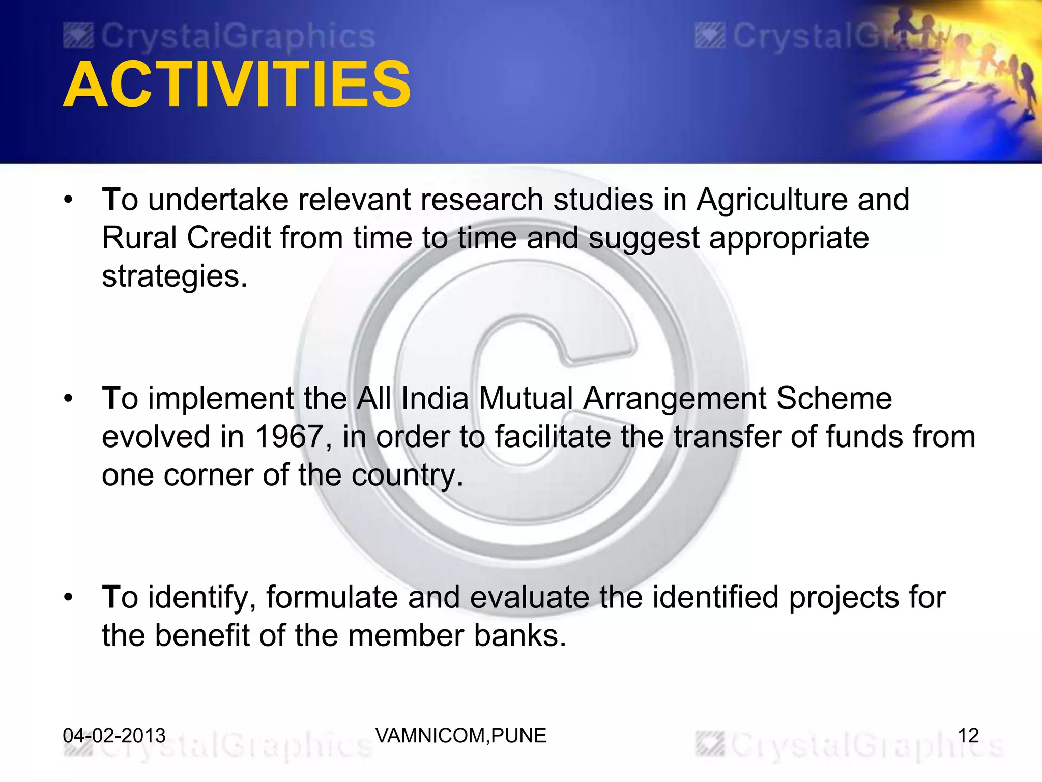 ACTIVITIES
• To undertake relevant research studies in Agriculture and
  Rural Credit from time to time and suggest appropriate
  strategies.


• To implement the All India Mutual Arrangement Scheme
  evolved in 1967, in order to facilitate the transfer of funds from
  one corner of the country.


• To identify, formulate and evaluate the identified projects for
  the benefit of the member banks.


04-02-2013             VAMNICOM,PUNE                                12
 