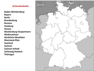 16 Bundesländer
Baden-Württemberg
Bayern
Berlin
Brandenburg
Bremen
Hamburg
Hessen
Mecklenburg-Vorpommern
Niedersachsen
Nordrhein-Westfalen
Rheinland-Pfalz
Saarland
Sachsen
Sachsen-Anhalt
Schleswig-Holstein
Thüringen
 