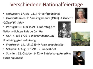 Verschiedene Nationalfeiertage
• Norwegen: 17. Mai 1814 → Verfassungstag
• Großbritannien: 2. Samstag im Juni (1926) → Queen's
Official Birthday
• Portugal: 10. Juni 1579 → Todestag des
Nationaldichters Luís de Camões
• USA: 4. Juli 1776 → Independence Day
Unabhängigkeitserklärung
• Frankreich: 14. Juli 1789 → Prise de la Bastille
• Schweiz: 1. August 1291 → Bundesbrief
• Spanien: 12. Oktober 1492 → Entdeckung Amerikas
durch Kolumbus
 