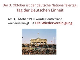 Der 3. Oktober ist der deutsche Nationalfeiertag:
Tag der Deutschen Einheit
Am 3. Oktober 1990 wurde Deutschland
wiedervereinigt. → Die Wiedervereinigung
 