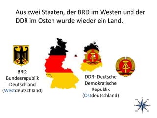 Aus zwei Staaten, der BRD im Westen und der
DDR im Osten wurde wieder ein Land.
BRD:
Bundesrepublik
Deutschland
(Westdeutschland)
DDR: Deutsche
Demokratische
Republik
(Ostdeutschland)
 