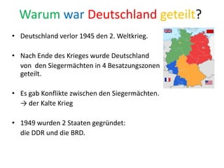 Warum war Deutschland geteilt?
• Deutschland verlor 1945 den 2. Weltkrieg.
• Nach Ende des Krieges wurde Deutschland
von den Siegermächten in 4 Besatzungszonen
geteilt.
• Es gab Konflikte zwischen den Siegermächten.
→ der Kalte Krieg
• 1949 wurden 2 Staaten gegründet:
die DDR und die BRD.
 