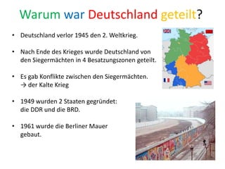 Warum war Deutschland geteilt?
• Deutschland verlor 1945 den 2. Weltkrieg.
• Nach Ende des Krieges wurde Deutschland von
den Siegermächten in 4 Besatzungszonen geteilt.
• Es gab Konflikte zwischen den Siegermächten.
→ der Kalte Krieg
• 1949 wurden 2 Staaten gegründet:
die DDR und die BRD.
• 1961 wurde die Berliner Mauer
gebaut.
 