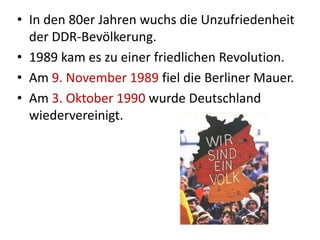 • In den 80er Jahren wuchs die Unzufriedenheit
der DDR-Bevölkerung.
• 1989 kam es zu einer friedlichen Revolution.
• Am 9. November 1989 fiel die Berliner Mauer.
• Am 3. Oktober 1990 wurde Deutschland
wiedervereinigt.
 
