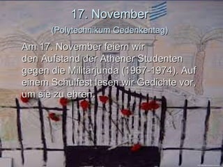 17. November17. November
(Polytechnikum Gedenkentag)(Polytechnikum Gedenkentag)
Am 17. November feiern wirAm 17. November feiern wir
dedenn Aufstand der Athener StudentenAufstand der Athener Studenten
gegen die Militärjunda (1967-1974). Aufgegen die Militärjunda (1967-1974). Auf
einem Schulfest lesen wir Gedichte vor,einem Schulfest lesen wir Gedichte vor,
um sie zu ehrenum sie zu ehren..
https://astropeleki.wordpress.com/category
 