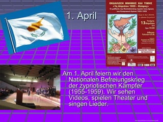 1. April1. April
Am 1. April feiern wir denAm 1. April feiern wir den
Nationalen BefreiungskriegNationalen Befreiungskrieg
der zypriotischen Kämpferder zypriotischen Kämpfer
(1955-1959). Wir sehen(1955-1959). Wir sehen
Videos, spielen Theater undVideos, spielen Theater und
singen Lieder.singen Lieder.
http://www.philenews.com/el-gr/eidiseis-politiki
 