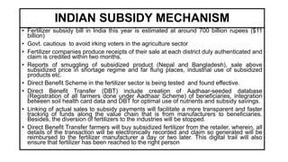 INDIAN SUBSIDY MECHANISM
• Fertilizer subsidy bill in India this year is estimated at around 700 billion rupees ($11
billion)
• Govt. cautious to avoid irking voters in the agriculture sector
• Fertilizer companies produce receipts of their sale at each district duly authenticated and
claim is credited within two months.
• Reports of smuggling of subsidized product (Nepal and Bangladesh), sale above
subsidized price in shortage regime and far flung places, industrial use of subsidized
products etc.
• Direct Benefit Scheme in the fertilizer sector is being tested and found effective.
• Direct Benefit Transfer (DBT) include creation of Aadhaar-seeded database
(Registration of all farmers done under Aadhaar Scheme) of beneficiaries, integration
between soil health card data and DBT for optimal use of nutrients and subsidy savings.
• Linking of actual sales to subsidy payments will facilitate a more transparent and faster
tracking of funds along the value chain that is from manufacturers to beneficiaries.
Besides, the diversion of fertilizers to the industries will be stopped.
• Direct Benefit Transfer farmers will buy subsidized fertilizer from the retailer, wherein, all
details of the transaction will be electronically recorded and claim so generated will be
reimbursed to the fertilizer manufacturer a day or two later. This digital trail will also
ensure that fertilizer has been reached to the right person
 