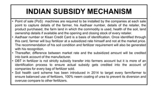 INDIAN SUBSIDY MECHANISM
• Point of sale (PoS) machines are required to be installed by the companies at each sale
point to capture details of the farmer, his Aadhaar number, details of the retailer, the
product purchased, the farm land in which the commodity is used, health of the soil, land
ownership details if available and the opening and closing stock of every retailer.
• Aadhaar number or Kisan Credit Card is a basis of identification. Once identified through
this card, farmer will buy fertilizer at a subsidized rate himself and not at the market price.
The recommendation of his soil condition and fertilizer requirement will also be generated
with his recognition.
• Thereafter, difference between market rate and the subsidized amount will be credited
into bank account of the manufacturer.
• DBT in fertilizer is not strictly subsidy transfer into farmers account but it is more of an
identification process to ensure actual subsidy gets credited into the account of
companies for every bag of fertilizer sold.
• Soil health card scheme has been introduced in 2014 to target every farm/farmer to
ensure balanced use of fertlizers, 100% neem coating of urea to prevent its diversion and
overuse compare to other fertilizers.
 