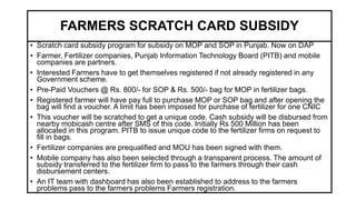 FARMERS SCRATCH CARD SUBSIDY
• Scratch card subsidy program for subsidy on MOP and SOP in Punjab. Now on DAP
• Farmer, Fertilizer companies, Punjab Information Technology Board (PITB) and mobile
companies are partners.
• Interested Farmers have to get themselves registered if not already registered in any
Government scheme.
• Pre-Paid Vouchers @ Rs. 800/- for SOP & Rs. 500/- bag for MOP in fertilizer bags.
• Registered farmer will have pay full to purchase MOP or SOP bag and after opening the
bag will find a voucher. A limit has been imposed for purchase of fertilizer for one CNIC
• This voucher will be scratched to get a unique code. Cash subsidy will be disbursed from
nearby mobicash centre after SMS of this code. Initially Rs 500 Million has been
allocated in this program. PITB to issue unique code to the fertilizer firms on request to
fill in bags.
• Fertilizer companies are prequalified and MOU has been signed with them.
• Mobile company has also been selected through a transparent process. The amount of
subsidy transferred to the fertilizer firm to pass to the farmers through their cash
disbursement centers.
• An IT team with dashboard has also been established to address to the farmers
problems pass to the farmers problems Farmers registration.
 