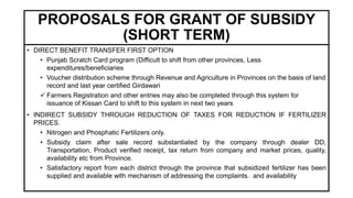 PROPOSALS FOR GRANT OF SUBSIDY
(SHORT TERM)
• DIRECT BENEFIT TRANSFER FIRST OPTION
• Punjab Scratch Card program (Difficult to shift from other provinces, Less
expenditures/beneficiaries
• Voucher distribution scheme through Revenue and Agriculture in Provinces on the basis of land
record and last year certified Girdawari
 Farmers Registration and other entries may also be completed through this system for
issuance of Kissan Card to shift to this system in next two years
• INDIRECT SUBSIDY THROUGH REDUCTION OF TAXES FOR REDUCTION IF FERTILIZER
PRICES.
• Nitrogen and Phosphatic Fertilizers only.
• Subsidy claim after sale record substantiated by the company through dealer DD,
Transportation, Product verified receipt, tax return from company and market prices, quality,
availability etc from Province.
• Satisfactory report from each district through the province that subsidized fertilizer has been
supplied and available with mechanism of addressing the complaints. and availability
 