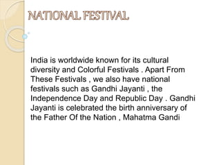 India is worldwide known for its cultural
diversity and Colorful Festivals . Apart From
These Festivals , we also have national
festivals such as Gandhi Jayanti , the
Independence Day and Republic Day . Gandhi
Jayanti is celebrated the birth anniversary of
the Father Of the Nation , Mahatma Gandi
 
