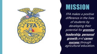 MISSION
• FFA makes a positive
difference in the lives
of students by
developing their
potential for premier
leadership, personal
growth and career
success through
agricultural education.
 